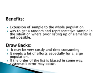 Benefits:
 Extension of sample to the whole population
 way to get a random and representative sample in
the situation where prior listing up of elements is
not possible.
Draw Backs:
 It may be very costly and time consuming
 It needs a lot of efforts especially for a large
population.
 If the order of the list is biased in some way,
systematic error may occur.
 