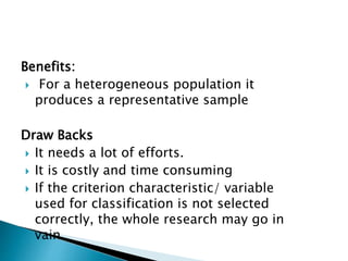 Benefits:
 For a heterogeneous population it
produces a representative sample
Draw Backs
 It needs a lot of efforts.
 It is costly and time consuming
 If the criterion characteristic/ variable
used for classification is not selected
correctly, the whole research may go in
vain.
 
