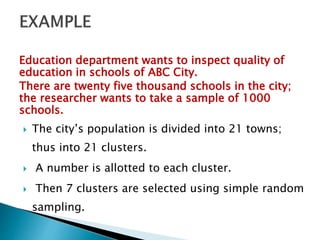 Education department wants to inspect quality of
education in schools of ABC City.
There are twenty five thousand schools in the city;
the researcher wants to take a sample of 1000
schools.
 The city’s population is divided into 21 towns;
thus into 21 clusters.
 A number is allotted to each cluster.
 Then 7 clusters are selected using simple random
sampling.
 