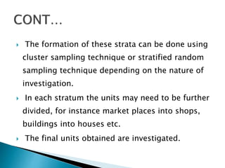  The formation of these strata can be done using
cluster sampling technique or stratified random
sampling technique depending on the nature of
investigation.
 In each stratum the units may need to be further
divided, for instance market places into shops,
buildings into houses etc.
 The final units obtained are investigated.
 