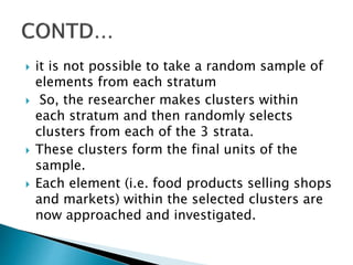  it is not possible to take a random sample of
elements from each stratum
 So, the researcher makes clusters within
each stratum and then randomly selects
clusters from each of the 3 strata.
 These clusters form the final units of the
sample.
 Each element (i.e. food products selling shops
and markets) within the selected clusters are
now approached and investigated.
 