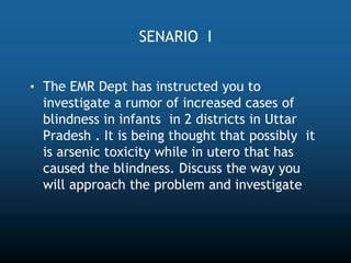 SENARIO I
• The EMR Dept has instructed you to
investigate a rumor of increased cases of
blindness in infants in 2 districts in Uttar
Pradesh . It is being thought that possibly it
is arsenic toxicity while in utero that has
caused the blindness. Discuss the way you
will approach the problem and investigate
 
