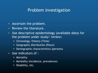 Problem investigation
• Ascertain the problem.
• Review the literature.
• Use descriptive epidemiology (available data) for
the problem under study/ review;
 Chronology /history (Time)
 Geographic distribution (Place)
 Demographic characteristics (persons)
• Use indicators of :
 Mortality
 Morbidity (incidence, prevalence)
 Disability, etc.
 