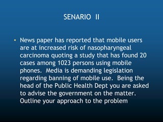 SENARIO II
• News paper has reported that mobile users
are at increased risk of nasopharyngeal
carcinoma quoting a study that has found 20
cases among 1023 persons using mobile
phones. Media is demanding legislation
regarding banning of mobile use. Being the
head of the Public Health Dept you are asked
to advise the government on the matter.
Outline your approach to the problem
 