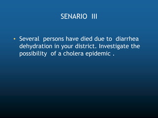 SENARIO III
• Several persons have died due to diarrhea
dehydration in your district. Investigate the
possibility of a cholera epidemic .
 