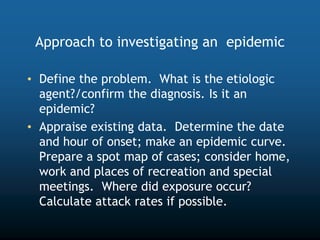 Approach to investigating an epidemic
• Define the problem. What is the etiologic
agent?/confirm the diagnosis. Is it an
epidemic?
• Appraise existing data. Determine the date
and hour of onset; make an epidemic curve.
Prepare a spot map of cases; consider home,
work and places of recreation and special
meetings. Where did exposure occur?
Calculate attack rates if possible.
 