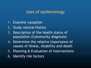 Uses of epidemiology
1. Examine causation
2. Study natural history
3. Description of the health status of
population (Community diagnosis)
4. Determine the relative importance of
causes of illness, disability and death
5. Planning & Evaluation of interventions
6. Identify risk factors
 