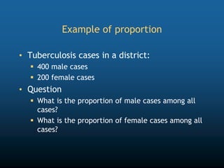 Example of proportion
• Tuberculosis cases in a district:
 400 male cases
 200 female cases
• Question
 What is the proportion of male cases among all
cases?
 What is the proportion of female cases among all
cases?
 
