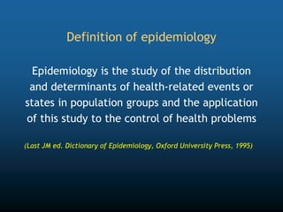 Definition of epidemiology
Epidemiology is the study of the distribution
and determinants of health-related events or
states in population groups and the application
of this study to the control of health problems
(Last JM ed. Dictionary of Epidemiology, Oxford University Press, 1995)
 