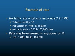 Example of rate
• Mortality rate of tetanus in country X in 1995
 Tetanus deaths: 17
 Population in 1995: 58 million
 Mortality rate = 0.029/100,000/year
• Rate may be expressed in any power of 10
 100, 1,000, 10,00, 100,000
 
