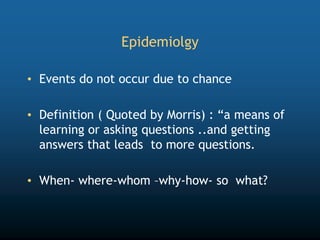 Epidemiolgy
• Events do not occur due to chance
• Definition ( Quoted by Morris) : “a means of
learning or asking questions ..and getting
answers that leads to more questions.
• When- where-whom –why-how- so what?
 