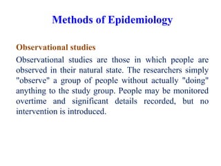 Observational studies
Observational studies are those in which people are
observed in their natural state. The researchers simply
"observe" a group of people without actually "doing"
anything to the study group. People may be monitored
overtime and significant details recorded, but no
intervention is introduced.
Methods of Epidemiology
 