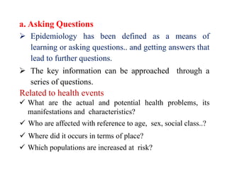 a. Asking Questions
 Epidemiology has been defined as a means of
learning or asking questions.. and getting answers that
lead to further questions.
 The key information can be approached through a
series of questions.
Related to health events
 What are the actual and potential health problems, its
manifestations and characteristics?
 Who are affected with reference to age, sex, social class..?
 Where did it occurs in terms of place?
 Which populations are increased at risk?
 