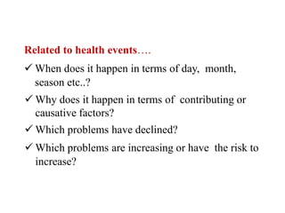 Related to health events….
 When does it happen in terms of day, month,
season etc..?
 Why does it happen in terms of contributing or
causative factors?
 Which problems have declined?
 Which problems are increasing or have the risk to
increase?
 
