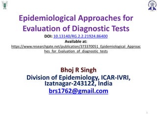 Epidemiological Approaches for
Evaluation of Diagnostic Tests
DOI: 10.13140/RG.2.2.21924.86400
Available at:
https://www.researchgate.net/publication/373370051_Epidemiological_Approac
hes_for_Evaluation_of_diagnostic_tests
Bhoj R Singh
Division of Epidemiology, ICAR-IVRI,
Izatnagar-243122, India
brs1762@gmail.com
1
 