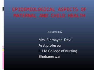EPIDEMIOLOGICAL ASPECTS OF 
MATERNAL AND CHILD HEALTH 
Presented by 
Mrs. Sinmayee Devi 
Asst professor 
L.J.M College of nursing 
Bhubaneswar 
 