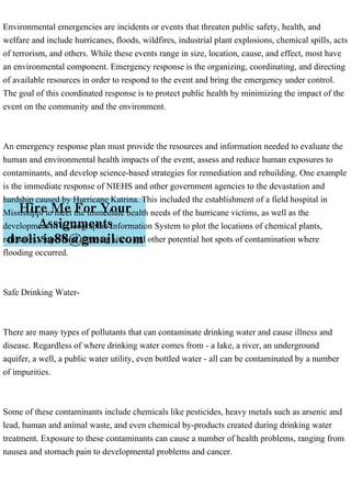 Environmental emergencies are incidents or events that threaten public safety, health, and
welfare and include hurricanes, floods, wildfires, industrial plant explosions, chemical spills, acts
of terrorism, and others. While these events range in size, location, cause, and effect, most have
an environmental component. Emergency response is the organizing, coordinating, and directing
of available resources in order to respond to the event and bring the emergency under control.
The goal of this coordinated response is to protect public health by minimizing the impact of the
event on the community and the environment.
An emergency response plan must provide the resources and information needed to evaluate the
human and environmental health impacts of the event, assess and reduce human exposures to
contaminants, and develop science-based strategies for remediation and rebuilding. One example
is the immediate response of NIEHS and other government agencies to the devastation and
hardship caused by Hurricane Katrina. This included the establishment of a field hospital in
Mississippi to meet the immediate health needs of the hurricane victims, as well as the
development of a Geographic Information System to plot the locations of chemical plants,
refineries, Superfund clean-up sites, and other potential hot spots of contamination where
flooding occurred.
Safe Drinking Water-
There are many types of pollutants that can contaminate drinking water and cause illness and
disease. Regardless of where drinking water comes from - a lake, a river, an underground
aquifer, a well, a public water utility, even bottled water - all can be contaminated by a number
of impurities.
Some of these contaminants include chemicals like pesticides, heavy metals such as arsenic and
lead, human and animal waste, and even chemical by-products created during drinking water
treatment. Exposure to these contaminants can cause a number of health problems, ranging from
nausea and stomach pain to developmental problems and cancer.
 