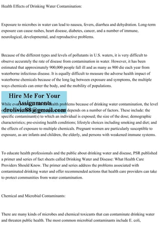 Health Effects of Drinking Water Contamination:
Exposure to microbes in water can lead to nausea, fevers, diarrhea and dehydration. Long-term
exposure can cause rashes, heart disease, diabetes, cancer, and a number of immune,
neurological, developmental, and reproductive problems.
Because of the different types and levels of pollutants in U.S. waters, it is very difficult to
observe accurately the rate of disease from contamination in water. However, it has been
estimated that approximately 900,000 people fall ill and as many as 900 die each year from
waterborne infectious disease. It is equally difficult to measure the adverse health impact of
waterborne chemicals because of the long lag between exposure and symptoms, the multiple
ways chemicals can enter the body, and the mobility of populations.
While everyone is at risk for health problems because of drinking water contamination, the level
of risk varies from person to person and depends on a number of factors. These include: the
specific contaminant(s) to which an individual is exposed; the size of the dose; demographic
characteristics; pre-existing health conditions; lifestyle choices including smoking and diet; and
the effects of exposure to multiple chemicals. Pregnant women are particularly susceptible to
exposure, as are infants and children, the elderly, and persons with weakened immune systems.
To educate health professionals and the public about drinking water and disease, PSR published
a primer and series of fact sheets called Drinking Water and Disease: What Health Care
Providers Should Know. The primer and series address the problems associated with
contaminated drinking water and offer recommended actions that health care providers can take
to protect communities from water contamination.
Chemical and Microbial Contaminants:
There are many kinds of microbes and chemical toxicants that can contaminate drinking water
and threaten public health. The most common microbial contaminants include E. coli,
 