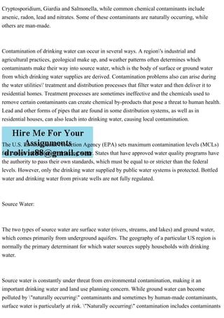 Cryptosporidium, Giardia and Salmonella, while common chemical contaminants include
arsenic, radon, lead and nitrates. Some of these contaminants are naturally occurring, while
others are man-made.
Contamination of drinking water can occur in several ways. A region's industrial and
agricultural practices, geological make up, and weather patterns often determines which
contaminants make their way into source water, which is the body of surface or ground water
from which drinking water supplies are derived. Contamination problems also can arise during
the water utilities' treatment and distribution processes that filter water and then deliver it to
residential homes. Treatment processes are sometimes ineffective and the chemicals used to
remove certain contaminants can create chemical by-products that pose a threat to human health.
Lead and other forms of pipes that are found in some distribution systems, as well as in
residential houses, can also leach into drinking water, causing local contamination.
The U.S. Environmental Protection Agency (EPA) sets maximum contamination levels (MCLs)
for various substances in drinking water. States that have approved water quality programs have
the authority to pass their own standards, which must be equal to or stricter than the federal
levels. However, only the drinking water supplied by public water systems is protected. Bottled
water and drinking water from private wells are not fully regulated.
Source Water:
The two types of source water are surface water (rivers, streams, and lakes) and ground water,
which comes primarily from underground aquifers. The geography of a particular US region is
normally the primary determinant for which water sources supply households with drinking
water.
Source water is constantly under threat from environmental contamination, making it an
important drinking water and land use planning concern. While ground water can become
polluted by "naturally occurring" contaminants and sometimes by human-made contaminants,
surface water is particularly at risk. "Naturally occurring" contamination includes contaminants
 