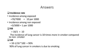 Answers
 Incidence rate
• Incidence among exposed
=70/7000 = 10 per 1000
• Incidence among non exposed
=3/3000 = 1 per 1000
 RR
= 10/1 = 10
The incidence of lung cancer is 10 times more in smoker compared
to non- smoker
 AR
= 10-1/10 *100 = 90%
90% of lung cancer in smokers is due to smoking
 