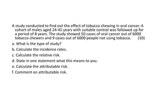A study conducted to find out the effect of tobacco chewing in oral cancer. A
cohort of males aged 24-45 years with suitable control was followed up for
a period of 8 years. The study showed 50 cases of oral cancer out of 6000
tobacco chewers and 9 cases out of 6000 people not using tobacco. (10)
a. What is the type of study?
b. Calculate the incidence rates.
c. Calculate the relative risk.
d. State in one statement what this means to you.
e. Calculate the attributable risk.
f. Comment on attributable risk.
 