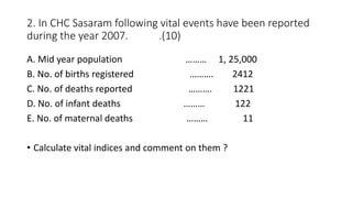 2. In CHC Sasaram following vital events have been reported
during the year 2007. .(10)
A. Mid year population ……… 1, 25,000
B. No. of births registered ………. 2412
C. No. of deaths reported ………. 1221
D. No. of infant deaths ……… 122
E. No. of maternal deaths ……… 11
• Calculate vital indices and comment on them ?
 