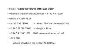 • Step 1: Finding the volume of the well water
• Volume of water in the circular well = π * r2 * h *1000
• where, π = 22/7 =3.14
• = π* r2 * h2 *1000 r = radius(1/2 of the diameter) =2 mt
• = 3.14 * 22 *10 *1000 h = height = 10 mt
• = 3.14 * 4 * 10 *1000 1000 = volume of water in 1 m2
• = 125, 600
• Volume of water in the well is 125, 600 liter.
 