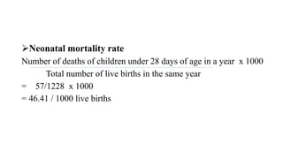 Neonatal mortality rate
Number of deaths of children under 28 days of age in a year x 1000
Total number of live births in the same year
= 57/1228 x 1000
= 46.41 / 1000 live births
 
