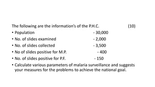 The following are the information’s of the P.H.C. (10)
• Population - 30,000
• No. of slides examined - 2,000
• No. of slides collected - 3,500
• No of slides positive for M.P. - 400
• No. of slides positive for P.F. - 150
• Calculate various parameters of malaria surveillance and suggests
your measures for the problems to achieve the national goal.
 