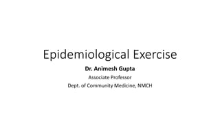 Epidemiological Exercise
Dr. Animesh Gupta
Associate Professor
Dept. of Community Medicine, NMCH
 