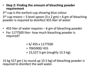 • Step 2: Finding the amount of bleaching powder
requirement
3rd cup is the earliest cup showing blue colour
3rd cup means – 3 level spoon (3 x 2 gm) = 6 gm of bleaching
powder is required to disinfect 455 liter of water.
• 455 liter of water requires – 6 gm of bleaching powder
• For 1177500 liter- how much bleaching powder is
required?
= 6/ 455 x 1177500
= 7065000/ 455
= 15,527.5 gm (roughly 15.5 kg)
15 kg 527 gm ( to round up 15.5 kg) of bleaching powder is
required to disinfect the well water.
 