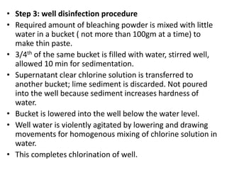 • Step 3: well disinfection procedure
• Required amount of bleaching powder is mixed with little
water in a bucket ( not more than 100gm at a time) to
make thin paste.
• 3/4th of the same bucket is filled with water, stirred well,
allowed 10 min for sedimentation.
• Supernatant clear chlorine solution is transferred to
another bucket; lime sediment is discarded. Not poured
into the well because sediment increases hardness of
water.
• Bucket is lowered into the well below the water level.
• Well water is violently agitated by lowering and drawing
movements for homogenous mixing of chlorine solution in
water.
• This completes chlorination of well.
 