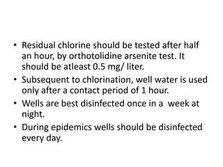 • Residual chlorine should be tested after half
an hour, by orthotolidine arsenite test. It
should be atleast 0.5 mg/ liter.
• Subsequent to chlorination, well water is used
only after a contact period of 1 hour.
• Wells are best disinfected once in a week at
night.
• During epidemics wells should be disinfected
every day.
 