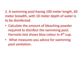 2. A swimming pool having 100 meter length, 60
meter breadth, with 10 meter depth of water is
to be disinfected.
• Calculate the amount of bleaching powder
required to disinfect the swimming pool.
Horrocks test shows blue colour in 4th cup.
• What measures you advice for swimming
pool sanitation.
 