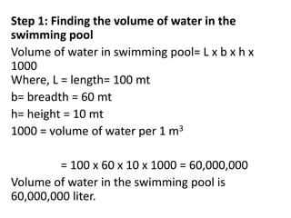 Step 1: Finding the volume of water in the
swimming pool
Volume of water in swimming pool= L x b x h x
1000
Where, L = length= 100 mt
b= breadth = 60 mt
h= height = 10 mt
1000 = volume of water per 1 m3
= 100 x 60 x 10 x 1000 = 60,000,000
Volume of water in the swimming pool is
60,000,000 liter.
 