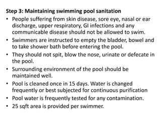 Step 3: Maintaining swimming pool sanitation
• People suffering from skin disease, sore eye, nasal or ear
discharge, upper respiratory, GI infections and any
communicable disease should not be allowed to swim.
• Swimmers are instructed to empty the bladder, bowel and
to take shower bath before entering the pool.
• They should not spit, blow the nose, urinate or defecate in
the pool.
• Surrounding environment of the pool should be
maintained well.
• Pool is cleaned once in 15 days. Water is changed
frequently or best subjected for continuous purification
• Pool water is frequently tested for any contamination.
• 25 sqft area is provided per swimmer.
 
