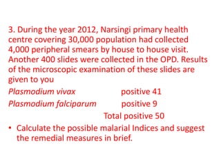 3. During the year 2012, Narsingi primary health
centre covering 30,000 population had collected
4,000 peripheral smears by house to house visit.
Another 400 slides were collected in the OPD. Results
of the microscopic examination of these slides are
given to you
Plasmodium vivax positive 41
Plasmodium falciparum positive 9
Total positive 50
• Calculate the possible malarial Indices and suggest
the remedial measures in brief.
 