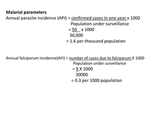 Malarial parameters
Annual parasite incidence (API) = confirmed cases in one year x 1000
Population under surveillance
= 50 x 1000
30,000
= 1.6 per thousand population
Annual falciparum incidence(AFI) = number of cases due to falciparum X 1000
Population under surveillance
= 9 X 1000
30000
= 0.3 per 1000 population
 