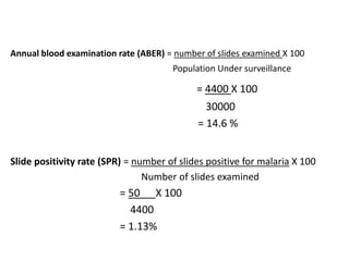 Annual blood examination rate (ABER) = number of slides examined X 100
Population Under surveillance
= 4400 X 100
30000
= 14.6 %
Slide positivity rate (SPR) = number of slides positive for malaria X 100
Number of slides examined
= 50 X 100
4400
= 1.13%
 