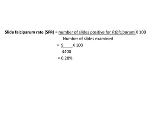 Slide falciparum rate (SFR) = number of slides positive for P.falciparum X 100
Number of slides examined
= 9 X 100
4400
= 0.20%
 