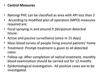 • Control Measures
• Narsingi PHC can be classified as area with API less than 2
• According to modified plan of operation (MPO) measures
required are:
• Focal spraying in and around P. falciparum detected
house.
• Active and passive surveillance (once in 15 days)
• Mass blood survey of people living around patients’ home
• Treatment: Prompt treatment is given to all detected
cases.
• Follow up: After completion of radical treatment, monthly
blood examination should be carried out for 12 months
• Epidemiological investigation: All positive cases are to be
investigated.
 