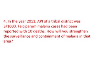 4. In the year 2011, API of a tribal district was
3/1000. Falciparum malaria cases had been
reported with 10 deaths. How will you strengthen
the surveillance and containment of malaria in that
area?
 