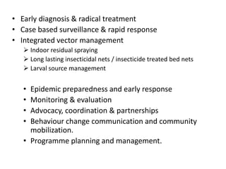 • Early diagnosis & radical treatment
• Case based surveillance & rapid response
• Integrated vector management
 Indoor residual spraying
 Long lasting insecticidal nets / insecticide treated bed nets
 Larval source management
• Epidemic preparedness and early response
• Monitoring & evaluation
• Advocacy, coordination & partnerships
• Behaviour change communication and community
mobilization.
• Programme planning and management.
 