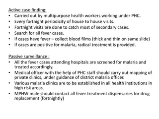 Active case finding:
• Carried out by multipurpose health workers working under PHC.
• Every fortnight periodicity of house to house visits.
• Fortnight visits are done to catch most of secondary cases.
• Search for all fever cases.
• If cases have fever – collect blood films (thick and thin on same slide)
• If cases are positive for malaria, radical treatment is provided.
Passive surveillance :
• All the fever cases attending hospitals are screened for malaria and
treated accordingly.
• Medical officer with the help of PHC staff should carry out mapping of
private clinics, under guidance of district malaria officer.
• Various malaria clinics are to be established in all health institutions in
high risk areas.
• MPHW male should contact all fever treatment dispensaries for drug
replacement (fortnightly)
 