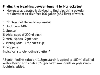 Finding the bleaching powder demand by Horrocks test
• Horrocks apparatus is devised to find bleaching powder
requirement to disinfect 100 gallon (455 litre) of water.
• Contents of Horrocks apparatus.
1 black cup- 240ml
1 pipette
6 white cups of 200ml each
2 metal spoon- 2gm each
7 stirring rods- 1 for each cup
2 droppers
Indicator: starch- iodine solution*
*Starch- iodine solution: 1.5gm starch is added to 100ml distilled
water. Boiled and cooled. 7.5gm cadmium iodide or potassium
iodide is added.
 