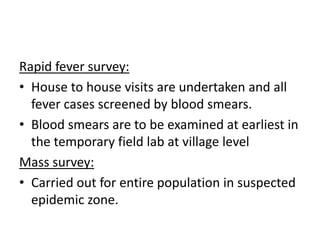 Rapid fever survey:
• House to house visits are undertaken and all
fever cases screened by blood smears.
• Blood smears are to be examined at earliest in
the temporary field lab at village level
Mass survey:
• Carried out for entire population in suspected
epidemic zone.
 