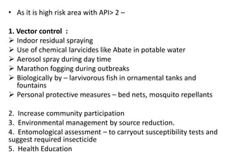 • As it is high risk area with API> 2 –
1. Vector control :
 Indoor residual spraying
 Use of chemical larvicides like Abate in potable water
 Aerosol spray during day time
 Marathon fogging during outbreaks
 Biologically by – larvivorous fish in ornamental tanks and
fountains
 Personal protective measures – bed nets, mosquito repellants
2. Increase community participation
3. Environmental management by source reduction.
4. Entomological assessment – to carryout susceptibility tests and
suggest required insecticide
5. Health Education
 