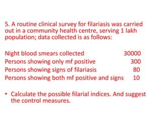 5. A routine clinical survey for filariasis was carried
out in a community health centre, serving 1 lakh
population; data collected is as follows:
Night blood smears collected 30000
Persons showing only mf positive 300
Persons showing signs of filariasis 80
Persons showing both mf positive and signs 10
• Calculate the possible filarial indices. And suggest
the control measures.
 