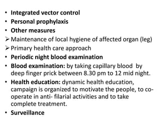 • Integrated vector control
• Personal prophylaxis
• Other measures
Maintenance of local hygiene of affected organ (leg)
Primary health care approach
• Periodic night blood examination
• Blood examination: by taking capillary blood by
deep finger prick between 8.30 pm to 12 mid night.
• Health education: dynamic health education,
campaign is organized to motivate the people, to co-
operate in anti- filarial activities and to take
complete treatment.
• Surveillance
 