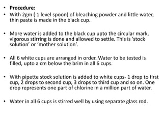 • Procedure:
• With 2gm ( 1 level spoon) of bleaching powder and little water,
thin paste is made in the black cup.
• More water is added to the black cup upto the circular mark,
vigorous stirring is done and allowed to settle. This is ‘stock
solution’ or ‘mother solution’.
• All 6 white cups are arranged in order. Water to be tested is
filled, upto a cm below the brim in all 6 cups.
• With pipette stock solution is added to white cups- 1 drop to first
cup, 2 drops to second cup, 3 drops to third cup and so on. One
drop represents one part of chlorine in a million part of water.
• Water in all 6 cups is stirred well by using separate glass rod.
 